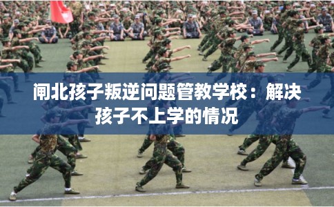闸北孩子叛逆问题管教学校：解决孩子不上学的情况