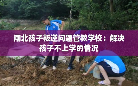 闸北孩子叛逆问题管教学校：解决孩子不上学的情况