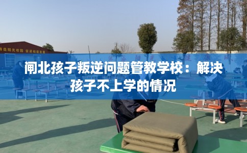 闸北孩子叛逆问题管教学校：解决孩子不上学的情况