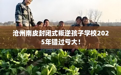 沧州南皮封闭式叛逆孩子学校2025年错过亏大！