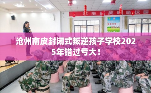 沧州南皮封闭式叛逆孩子学校2025年错过亏大！