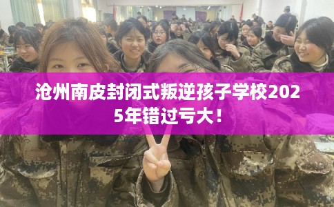 沧州南皮封闭式叛逆孩子学校2025年错过亏大！