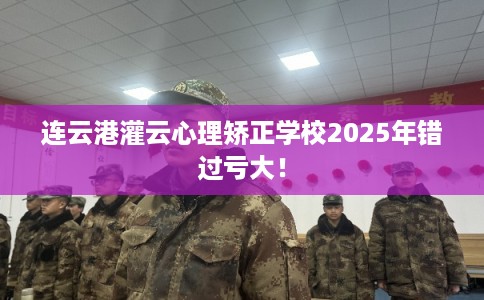 连云港灌云心理矫正学校2025年错过亏大! 连云港灌云心理矫正学校2025年错过亏大!