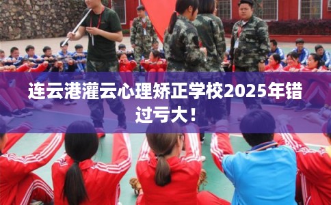 连云港灌云心理矫正学校2025年错过亏大! 连云港灌云心理矫正学校2025年错过亏大!