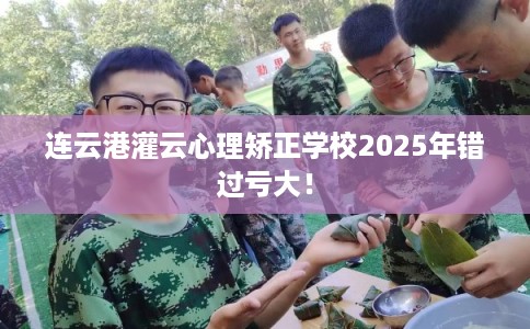连云港灌云心理矫正学校2025年错过亏大！