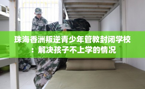 珠海香洲叛逆青少年管教封闭学校：解决孩子不上学的情况