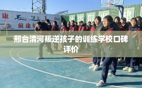 邢台清河叛逆孩子的训练学校口碑评价 邢台清河叛逆孩子的训练学校口碑评价