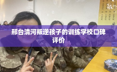 邢台清河叛逆孩子的训练学校口碑评价 邢台清河叛逆孩子的训练学校口碑评价