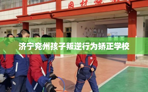 济宁兖州孩子叛逆行为矫正学校