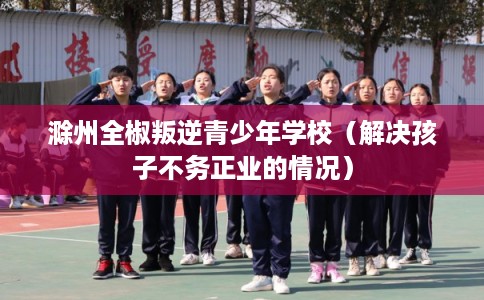 滁州全椒叛逆青少年学校（解决孩子不务正业的情况）