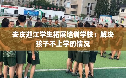 安庆迎江学生拓展培训学校：解决孩子不上学的情况