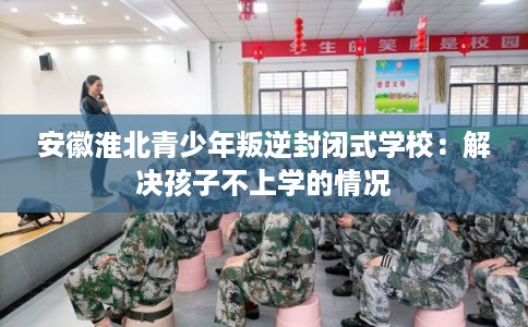 安徽淮北青少年叛逆封闭式学校：解决孩子不上学的情况