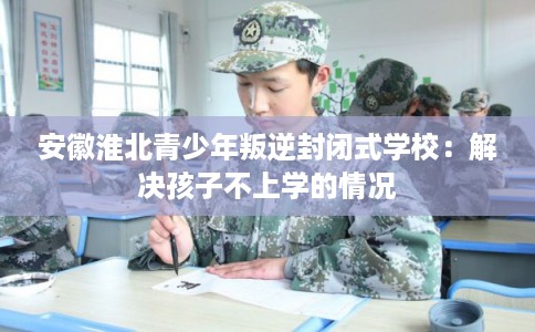安徽淮北青少年叛逆封闭式学校：解决孩子不上学的情况