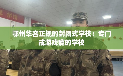 鄂州华容正规的封闭式学校：专门戒游戏瘾的学校