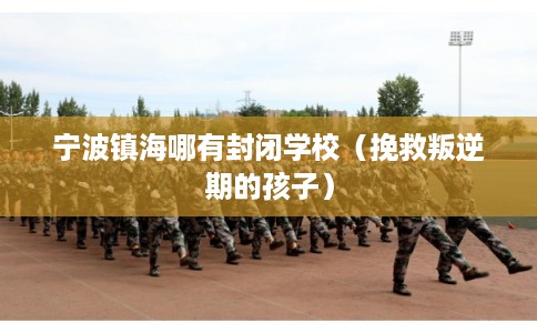 宁波镇海哪有封闭学校（挽救叛逆期的孩子）