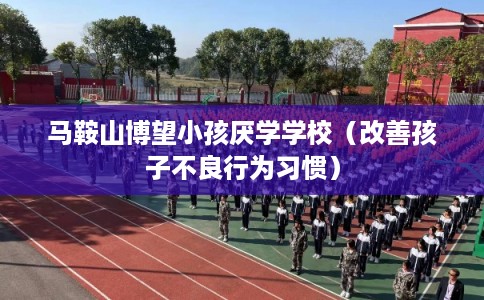 马鞍山博望小孩厌学学校（改善孩子不良行为习惯）