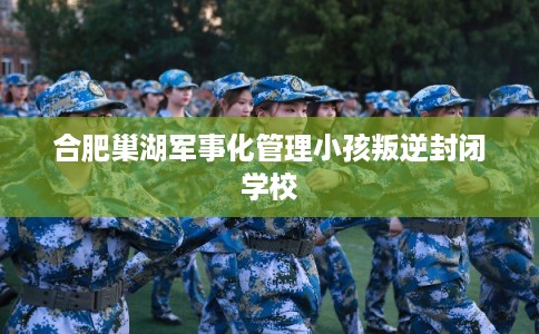 合肥巢湖军事化管理小孩叛逆封闭学校
