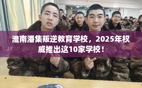 淮南潘集叛逆教育学校，2025年权威推出这10家学校！