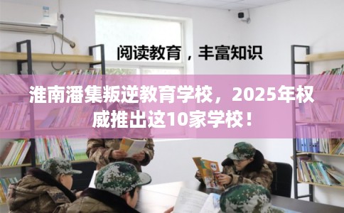 淮南潘集叛逆教育学校，2025年权威推出这10家学校！
