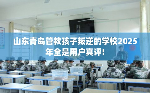 山东青岛管教孩子叛逆的学校2025年全是用户真评!