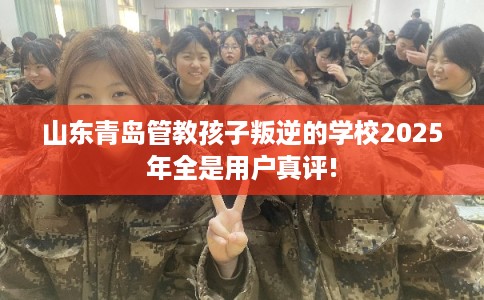 山东青岛管教孩子叛逆的学校2025年全是用户真评!