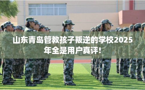 山东青岛管教孩子叛逆的学校2025年全是用户真评!