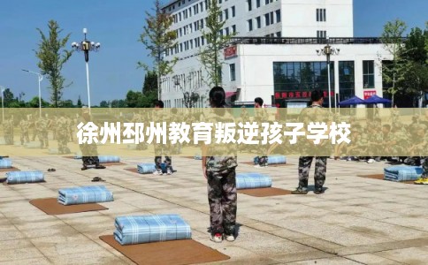 徐州邳州教育叛逆孩子学校