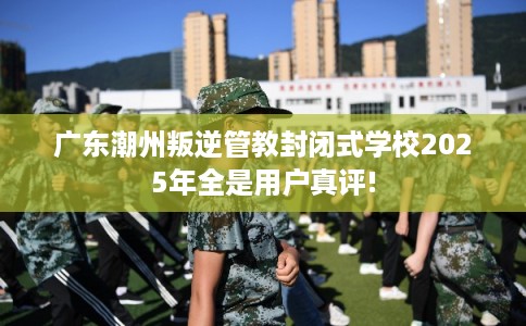 广东潮州叛逆管教封闭式学校2025年全是用户真评!