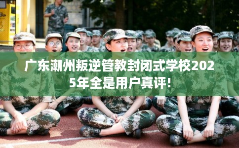 广东潮州叛逆管教封闭式学校2025年全是用户真评!