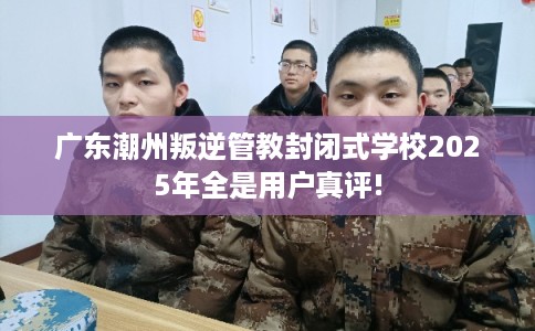 广东潮州叛逆管教封闭式学校2025年全是用户真评!
