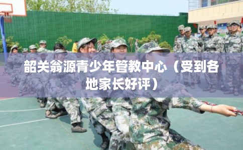 韶关翁源青少年管教中心（受到各地家长好评）