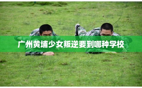 广州黄埔少女叛逆要到哪种学校