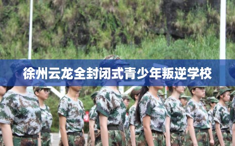 徐州云龙全封闭式青少年叛逆学校