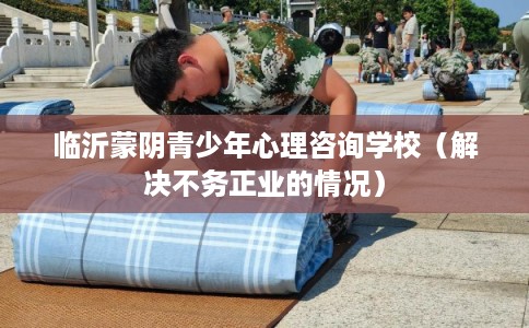 临沂蒙阴青少年心理咨询学校（解决不务正业的情况）