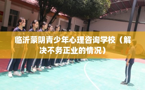 临沂蒙阴青少年心理咨询学校（解决不务正业的情况）