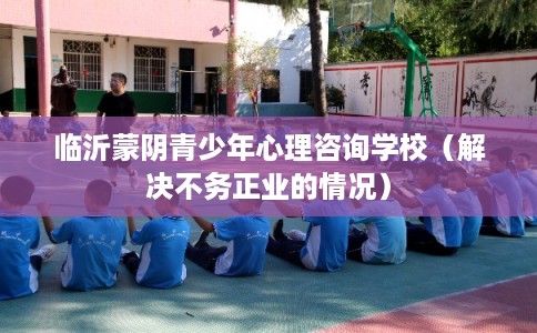 临沂蒙阴青少年心理咨询学校（解决不务正业的情况）