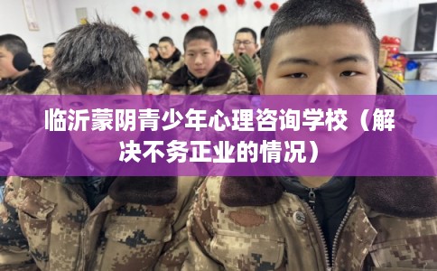 临沂蒙阴青少年心理咨询学校（解决不务正业的情况）