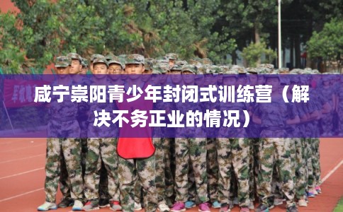 咸宁崇阳青少年封闭式训练营（解决不务正业的情况）