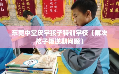 东莞中堂厌学孩子特训学校（解决孩子叛逆期问题）