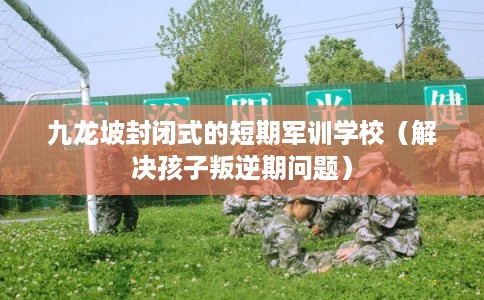 九龙坡封闭式的短期军训学校（解决孩子叛逆期问题）