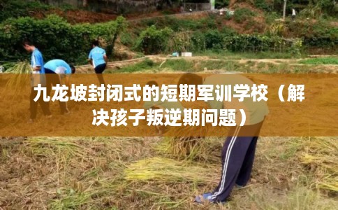 九龙坡封闭式的短期军训学校（解决孩子叛逆期问题）