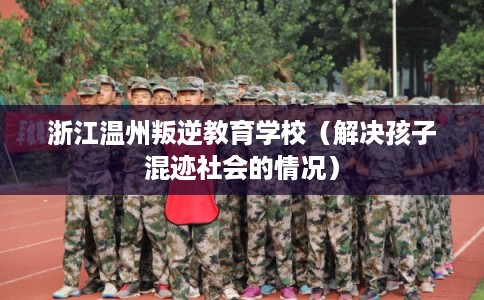 浙江温州叛逆教育学校（解决孩子混迹社会的情况）