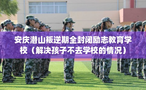 安庆潜山叛逆期全封闭励志教育学校（解决孩子不去学校的情况）
