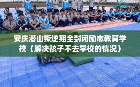 安庆潜山叛逆期全封闭励志教育学校（解决孩子不去学校的情况）
