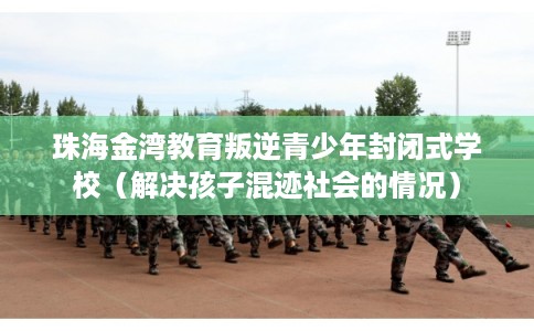 珠海金湾教育叛逆青少年封闭式学校（解决孩子混迹社会的情况）