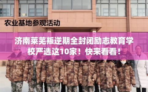 济南莱芜叛逆期全封闭励志教育学校严选这10家！快来看看！