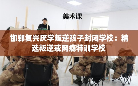 邯郸复兴厌学叛逆孩子封闭学校：精选叛逆戒网瘾特训学校