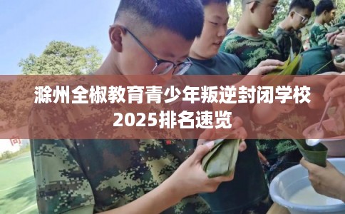 滁州全椒教育青少年叛逆封闭学校2025排名速览