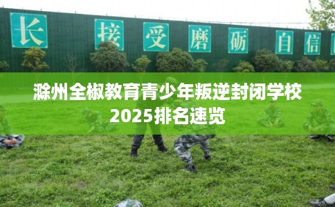 滁州全椒教育青少年叛逆封闭学校2025排名速览