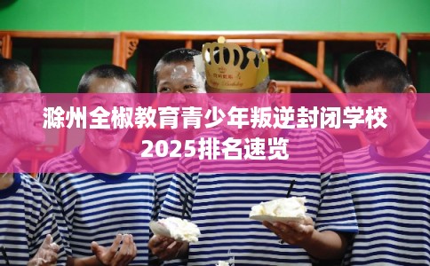 滁州全椒教育青少年叛逆封闭学校2025排名速览